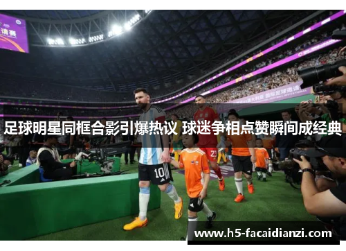 足球明星同框合影引爆热议 球迷争相点赞瞬间成经典 足球明星同框合影引爆热议 球迷争相点赞瞬间成经典