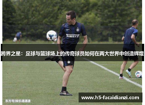 跨界之星:足球与篮球场上的传奇球员如何在两大世界中创造辉煌 跨界之星:足球与篮球场上的传奇球员如何在两大世界中创造辉煌