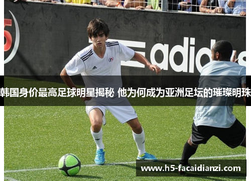 韩国身价最高足球明星揭秘 他为何成为亚洲足坛的璀璨明珠 韩国身价最高足球明星揭秘 他为何成为亚洲足坛的璀璨明珠
