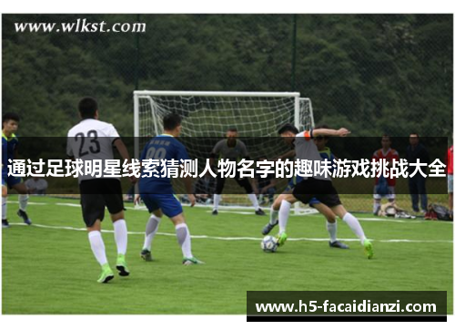 通过足球明星线索猜测人物名字的趣味游戏挑战大全 通过足球明星线索猜测人物名字的趣味游戏挑战大全