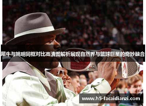 犀牛与姚明同框对比高清图解析展现自然界与篮球巨星的奇妙融合 犀牛与姚明同框对比高清图解析展现自然界与篮球巨星的奇妙融合