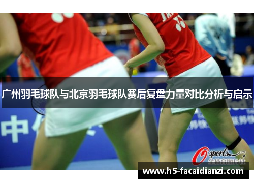 广州羽毛球队与北京羽毛球队赛后复盘力量对比分析与启示