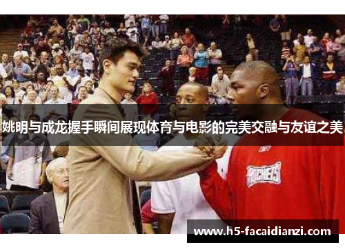 姚明与成龙握手瞬间展现体育与电影的完美交融与友谊之美